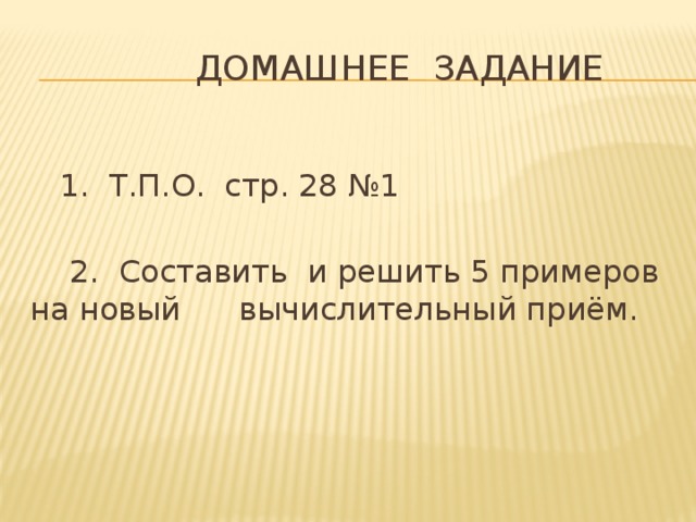 Домашнее задание  1. Т.П.О. стр. 28 №1  2. Составить и решить 5 примеров на новый  вычислительный приём.