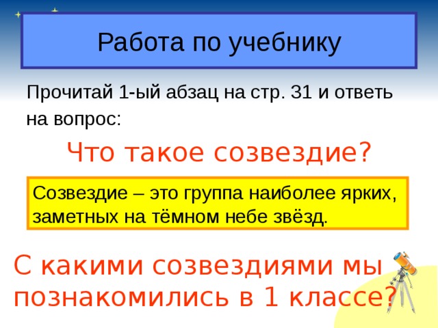 Работа по учебнику Прочитай 1-ый абзац на стр. 31 и ответь на вопрос: Что такое созвездие? Созвездие – это группа наиболее ярких, заметных на тёмном небе звёзд. С какими созвездиями мы познакомились в 1 классе?