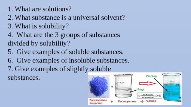 1. What are solutions? 2. What substance is a universal solvent? 3. What is solubility? 4. What are the 3 groups of substances divided by solubility? 5. Give examples of soluble substances. 6. Give examples of insoluble substances. 7. Give examples of slightly soluble substances.