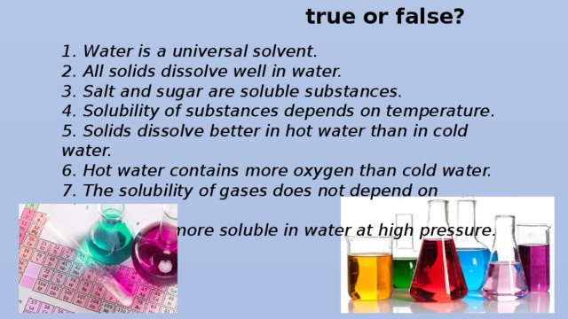true or false? 1.  Water is а universal solvent. 2.  All solids dissolve well in water. 3.  Salt and sugar are soluble substances. 4.  Solubility of substances depends on temperature. 5.  Solids dissolve better in hot water than in cold water. 6.  Hot water contains more oxygen than cold water. 7.  The solubility of gases does not depend on temperature. 8.  Gases are more soluble in water at high pressure.