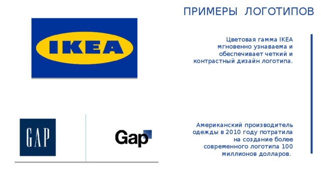 Примеры логотипов Цветовая гамма IKEA мгновенно узнаваема и обеспечивает четкий и контрастный дизайн логотипа. Американский производитель одежды в 2010 году потратила на создание более современного логотипа 100 миллионов долларов.