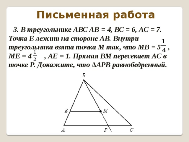 Письменная работа 3. В треугольнике АВС АВ = 4, ВС = 6, АС = 7. Точка Е лежит на стороне АВ. Внутри треугольника взята точка М так, что МВ = 5 , МЕ = 4 , АЕ = 1. Прямая ВМ пересекает АС в точке Р. Докажите, что ∆АРВ равнобедренный.