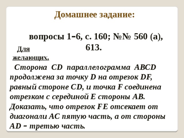 Домашнее задание:  вопросы 1 – 6, с. 160; №№ 560 (а), 613. Для желающих. Сторона СD параллелограмма АВСD продолжена за точку D на отрезок DF, равный стороне СD, и точка F соединена отрезком с серединой Е стороны АВ. Доказать, что отрезок FЕ отсекает от диагонали АС пятую часть, а от стороны АD – третью часть.