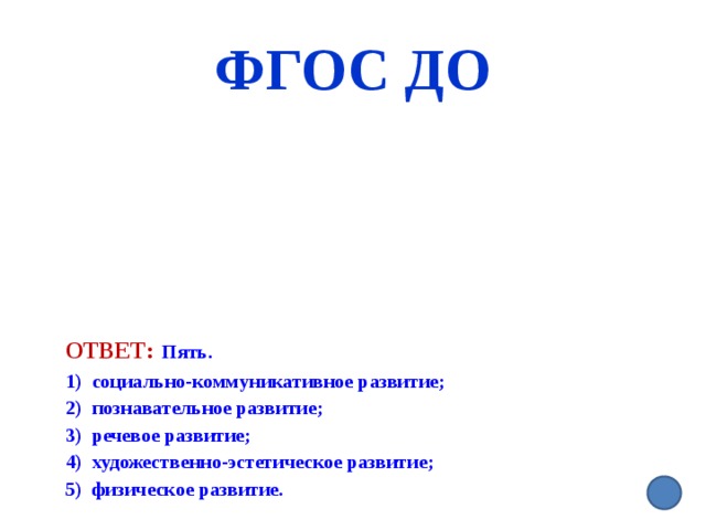 ФГОС ДО Ответ:  Пять. 1) социально-коммуникативное развитие; 2) познавательное развитие; 3) речевое развитие; 4) художественно-эстетическое развитие; 5) физическое развитие.