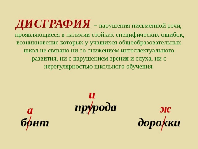 ДИСГРАФИЯ  – нарушения письменной речи,  проявляющиеся в наличии стойких специфических ошибок,  возникновение которых у учащихся общеобразовательных школ не связано ни со снижением интеллектуального развития, ни с нарушением зрения и слуха, ни с нерегулярностью школьного обучения. и прурода ж а бонт дорохки