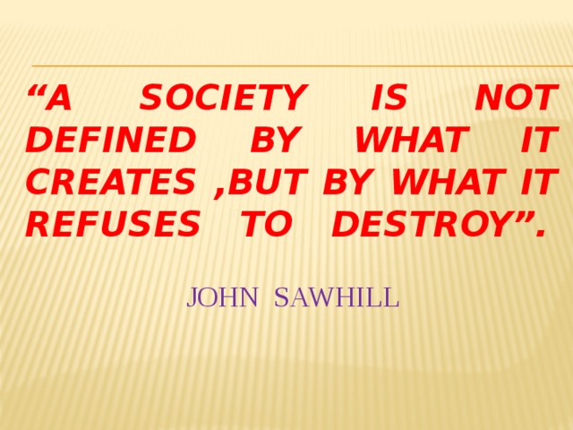 “ A society is not defined by what it creates ,but by what it refuses to destroy”.            John Sawhill