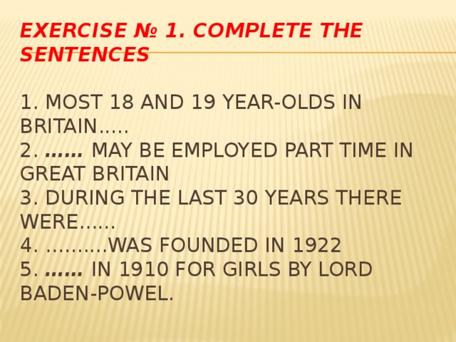 Exercise № 1. Complete the sentences   1. Most 18 and 19 year-olds in Britain.....  2. ……  may be employed part time in Great Britain  3. During the last 30 years there were......  4. ..........was founded in 1922  5. ……  in 1910 for girls by Lord Baden-Powel.