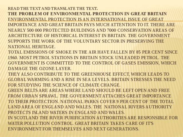 Read the text and translate the text.  The Problem of Environmental Protection in Great Britain  Environmental protection is an international issue of great importance and Great Britain pays much attention to it. There are nearly 500 000 protected buildings and 7000 conservation areas of architecture of historical interest in Britain. The Government supports the work of the voluntary sector in preserving the national heritage.  Total emissions of smoke in the air have fallen by 85 per cent since 1960. Most petrol stations in Britain stock unleaded petrol. The Government is committed to the control of gases emission, which damage the ozone layer.  They also contribute to the greenhouse effect, which leads to global warming and a rise in sea levels. Britain stresses the need for studying the science of climate change.  Green belts are areas where land should be left open and free from urban sprawl. The Government attaches great importance to their protection. National parks cover 9 per cent of the total land area of England and Wales. The National Rivers Authority protects island waters in England and Wales.  In Scotland the River purification authorities are responsible for water pollution control. Great Britain takes care of it's environment for themselves and next generations. 