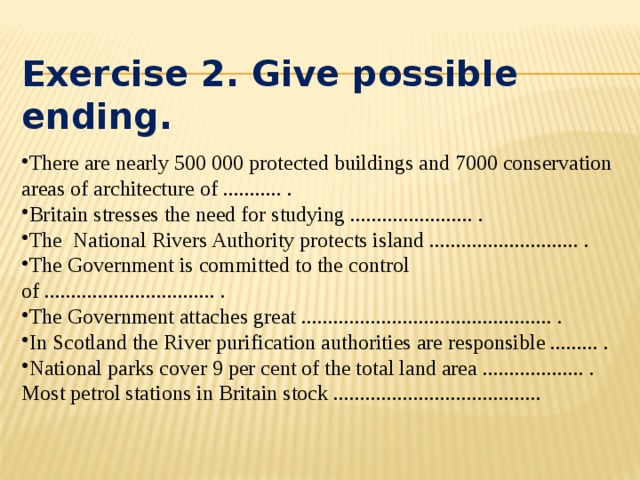 Exercise 2. Give possible ending. There are nearly 500 000 protected buildings and 7000 conservation areas of architecture of ........... . Britain stresses the need for studying ....................... . The National Rivers Authority protects island ............................ . The Government is committed to the control of ................................ . The Government attaches great ............................................... . In Scotland the River purification authorities are responsible ......... . National parks cover 9 per cent of the total land area ................... . Most petrol stations in Britain stock .......................................