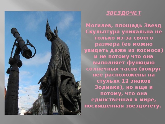 ЗВЕЗДОЧЕТ   Могилев, площадь Звезд  Скульптура уникальна не только из-за своего размера (ее можно увидеть даже из космоса) и не потому что она выполняет функцию солнечных часов (вокруг нее расположены на стульях 12 знаков Зодиака), но еще и потому, что она единственная в мире, посвященная звездочету.