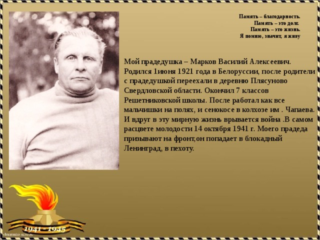 Память – благодарность.  Память – это долг.  Память – это жизнь.  Я помню, значит, я живу    Мой прадедушка – Марков Василий Алексеевич. Родился 1июня 1921 года в Белоруссии, после родители с прадедушкой переехали в деревню Плясуново Свердловской области. Окончил 7 классов Решетниковской школы. После работал как все мальчишки на полях, и сенокосе в колхозе им . Чапаева. И вдруг в эту мирную жизнь врывается война .В самом расцвете молодости 14 октября 1941 г. Моего прадеда призывают на фронт,он попадает в блокадный Ленинград, в пехоту.