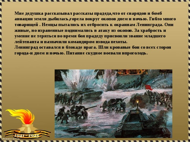 Мне дедушка рассказывал рассказы прадеда,что от снарядов и бомб авиации земля дыбилась,горела вокруг окопов днем и ночью. Гибло много товарищей . Немцы пытались их отбросить к окраинам Ленинграда. Они живые, но израненные поднимались в атаку из окопов. За храбрость и умение не теряться во время боя прадеду присвоили звание младшего лейтенанта и назначили командиром взвода пехоты. Ленинград оставался в блокаде врага. Шли кровавые бои со всех сторон города-и днем и ночью. Питание скудное воевали впроголодь.