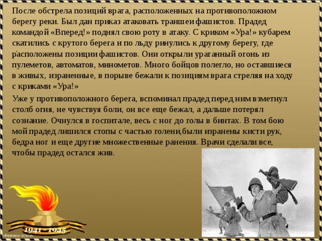 После обстрела позиций врага, расположенных на противоположном берегу реки. Был дан приказ атаковать траншеи фашистов. Прадед командой «Вперед!» поднял свою роту в атаку. С криком «Ура!» кубарем скатились с крутого берега и по льду ринулись к другому берегу, где расположены позиции фашистов. Они открыли ураганный огонь из пулеметов, автоматов, минометов. Много бойцов полегло, но оставшиеся в живых, израненные, в порыве бежали к позициям врага стреляя на ходу с криками «Ура!» Уже у противоположного берега, вспоминал прадед перед ним взметнул столб огня, не чувствуя боли, он все еще бежал, а дальше потерял сознание. Очнулся в госпитале, весь с ног до голы в бинтах. В том бою мой прадед лишился стопы с частью голени,были изранены кисти рук, бедра ног и еще другие множественные ранения. Врачи сделали все, чтобы прадед остался жив.    .  