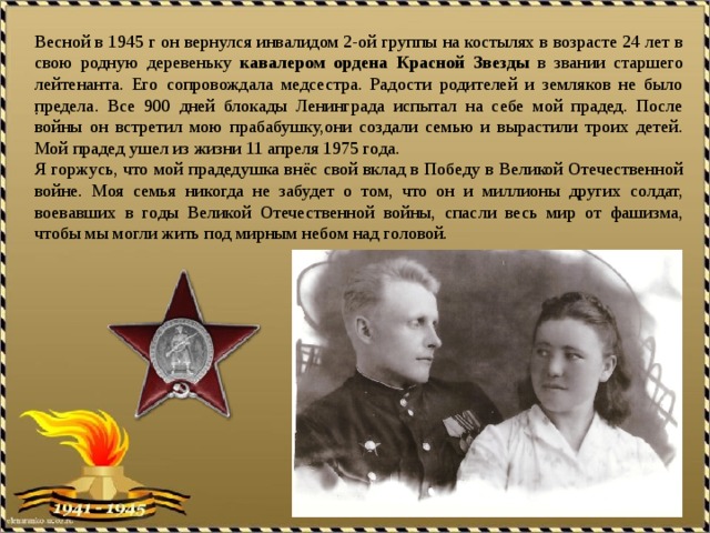 Весной в 1945 г он вернулся инвалидом 2-ой группы на костылях в возрасте 24 лет в свою родную деревеньку кавалером  ордена  Красной  Звезды в звании старшего лейтенанта. Его сопровождала медсестра. Радости родителей и земляков не было предела. Все 900 дней блокады Ленинграда испытал на себе мой прадед. После войны он встретил мою прабабушку,они создали семью и вырастили троих детей. Мой прадед ушел из жизни 11 апреля 1975 года. Я горжусь, что мой прадедушка внёс свой вклад в Победу в Великой Отечественной войне. Моя семья никогда не забудет о том, что он и миллионы других солдат, воевавших в годы Великой Отечественной войны, спасли весь мир от фашизма, чтобы мы могли жить под мирным небом над головой. .  