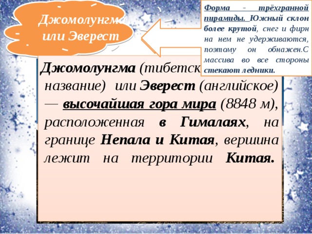 Форма - трёхгранной пирамиды. Южный склон более крутой , снег и фирн на нем не удерживаются, поэтому он обнажен.С массива во все стороны стекают ледники. Джомолунгма или Эверест Первая из «семи вершин», самая высокая гора Азии и высочайшая вершина мира.  Джомолунгма  (тибетское название) или  Эверест  (английское) — высочайшая гора мира (8848 м), расположенная в Гималаях , на границе Непала и Китая , вершина лежит на территории Китая.         Географические координаты горы Джомолунгма - 27°59′17″ с. ш. 86°55′31″ в. д.