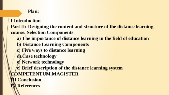 Plan: I Introduction Part II: Designing the content and structure of the distance learning course. Selection Components      a) The importance of distance learning in the field of education      b) Distance Learning Components      c) Five ways to distance learning      d) Case technology      e) Network technology      e) Brief description of the distance learning system COMPEТЕNTUM.MAGISTER III Conclusion IV References