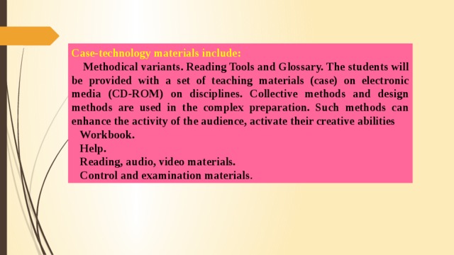 Case-technology materials include:  Methodical variants. Reading Tools and Glossary. The students will be provided with a set of teaching materials (case) on electronic media (CD-ROM) on disciplines. Collective methods and design methods are used in the complex preparation. Such methods can enhance the activity of the audience, activate their creative abilities  Workbook.  Help.  Reading, audio, video materials.  Control and examination materials .