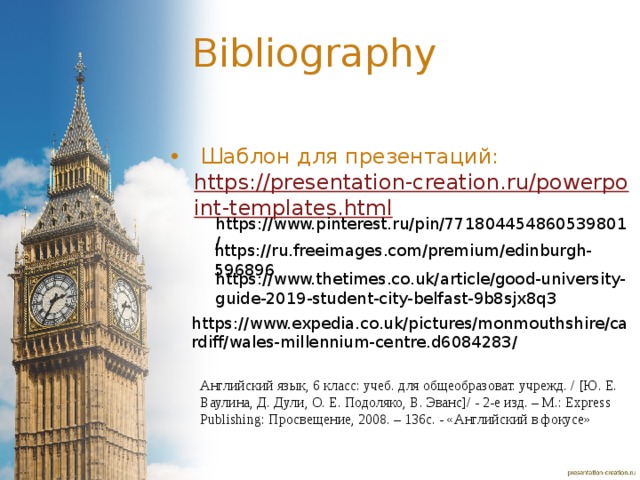 Bibliography  Шаблон для презентаций: https://presentation-creation.ru/powerpoint-templates.html  https://www.pinterest.ru/pin/771804454860539801/ https://ru.freeimages.com/premium/edinburgh-596896 https://www.thetimes.co.uk/article/good-university-guide-2019-student-city-belfast-9b8sjx8q3 https://www.expedia.co.uk/pictures/monmouthshire/cardiff/wales-millennium-centre.d6084283/ Английский язык, 6 класс: учеб. для общеобразоват. учрежд. / [Ю. Е. Ваулина, Д. Дули, О. Е. Подоляко, В. Эванс]/ - 2-е изд. – М.: Express Publishing: Просвещение, 2008. – 136с. - «Английский в фокусе»