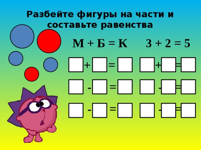 Разбейте фигуры на части и составьте равенства М + Б = К 3 + 2 = 5  Б + М = К 2 + 3 = 5  К - М = Б 5 - 3 = 2  К - М = Б 5 - 2 = 3