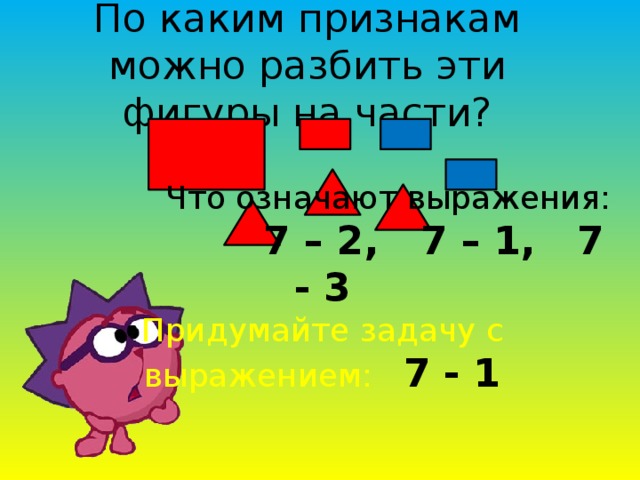 По каким признакам можно разбить эти фигуры на части?  Что означают выражения:  7 – 2, 7 – 1, 7 - 3 Придумайте задачу с выражением: 7 - 1