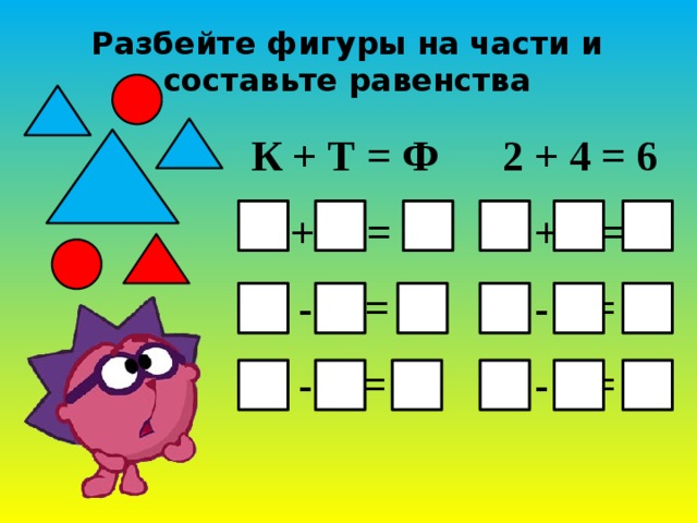 Разбейте фигуры на части и составьте равенства К + Т = Ф 2 + 4 = 6  Т + К = Ф 4 + 2 = 6  Ф - К = Т 6 - 2 = 4  Ф - Т = К 6 - 4 = 2