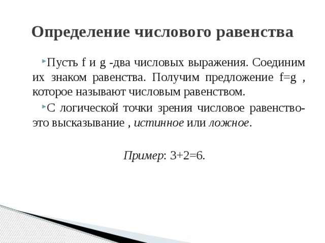 Определение числового равенства Пусть f и g -два числовых выражения. Соединим их знаком равенства. Получим предложение f=g , которое называют числовым равенством. С логической точки зрения числовое равенство- это высказывание , истинное или ложное . Пример : 3+2=6.