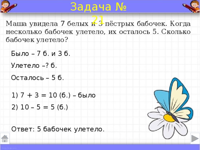 Задача № 21 Маша увидела 7 белых и 3 пёстрых бабочек. Когда несколько бабочек улетело, их осталось 5. Сколько бабочек улетело? Было – 7 б. и 3 б. Улетело –? б.  Осталось – 5 б. 1) 7 + 3 = 10 (б.) – было 2) 10 – 5 = 5 (б.) Ответ: 5 бабочек улетело .