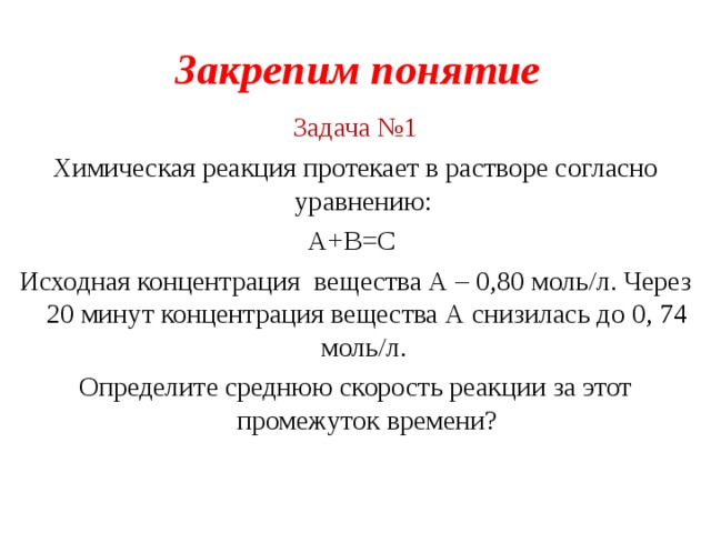 Закрепим понятие Задача №1 Химическая реакция протекает в растворе согласно уравнению: А+В=С Исходная концентрация вещества А – 0,80 моль/л. Через 20 минут концентрация вещества А снизилась до 0, 74 моль/л. Определите среднюю скорость реакции за этот промежуток времени ?