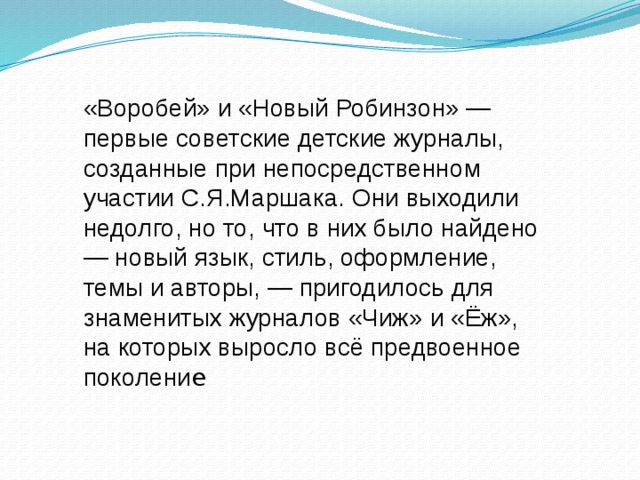 «Воробей» и «Новый Робинзон» — первые советские детские журналы, созданные при непосредственном участии С.Я.Маршака. Они выходили недолго, но то, что в них было найдено — новый язык, стиль, оформление, темы и авторы, — пригодилось для знаменитых журналов «Чиж» и «Ёж», на которых выросло всё предвоенное поколени е