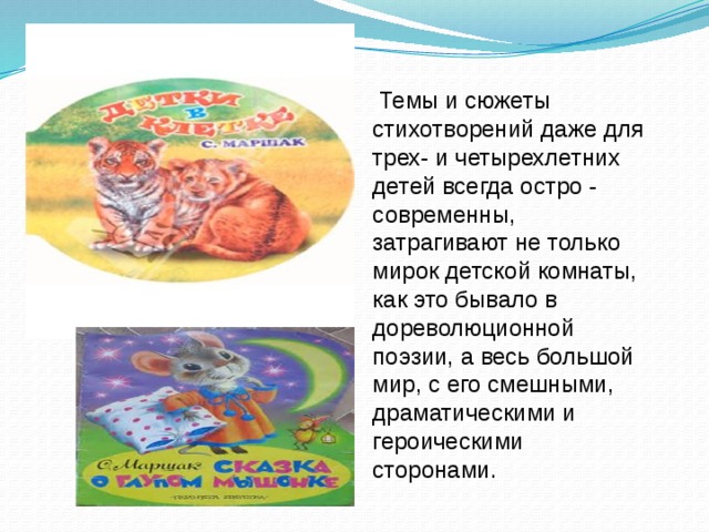 Темы и сюжеты стихотворений даже для трех- и четырехлетних детей всегда остро - современны, затрагивают не только мирок детской комнаты, как это бывало в дореволюционной поэзии, а весь большой мир, с его смешными, драматическими и героическими сторонами.