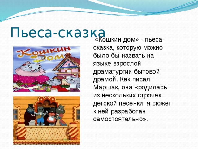 Пьеса-сказка  «Кошкин дом» - пьеса-сказка, которую можно было бы назвать на языке взрослой драматургии бытовой драмой. Как писал Маршак, она «родилась из нескольких строчек детской песенки, я сюжет к ней разработан самостоятельно».