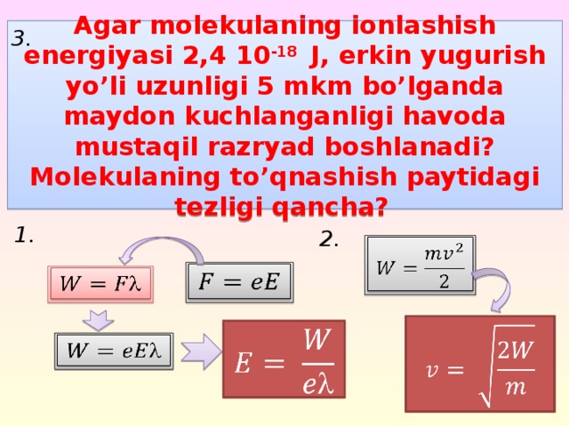 3. Agar molekulaning ionlashish energiyasi 2,4 10 -18 J, erkin yugurish yo’li uzunligi 5 mkm bo’lganda maydon kuchlanganligi havoda mustaqil razryad boshlanadi? Molekulaning to’qnashish paytidagi tezligi qancha?  1. 2.            