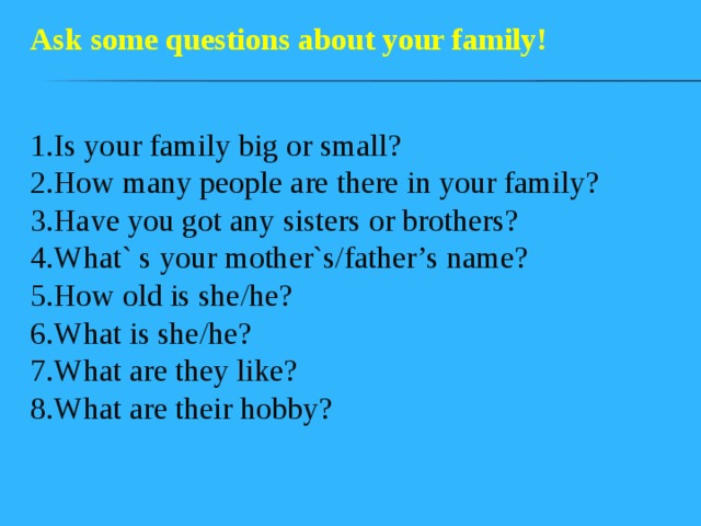 Ask some questions about your family! 1.Is your family big or small?  2.How many people are there in your family?  3.Have you got any sisters or brothers?  4.What` s your mother`s/father’s name?  5.How old is she/he?  6.What is she/he?  7.What are they like?  8.What are their hobby?