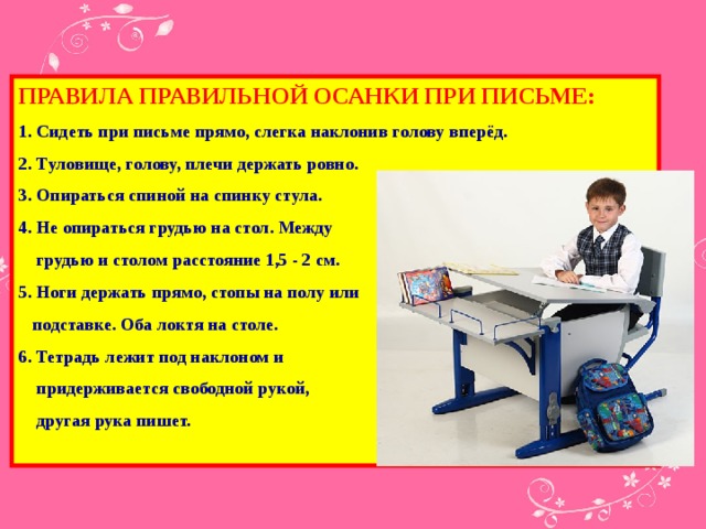 ПРАВИЛА ПРАВИЛЬНОЙ ОСАНКИ ПРИ ПИСЬМЕ: 1. Сидеть при письме прямо, слегка наклонив голову вперёд. 2. Tуловище, голову, плечи держать ровно. 3. Опираться спиной на спинку стула. 4. Не опираться грудью на стол. Между  грудью и столом расстояние 1,5 - 2 см. 5. Ноги держать прямо, стопы на полу или  подставке. Оба локтя на столе. 6. Тетрадь лежит под наклоном и  придерживается свободной рукой,  другая рука пишет.