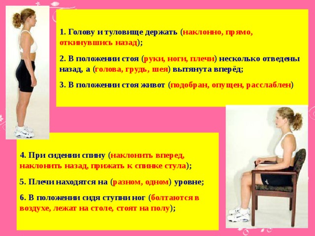 1. Голову и туловище держать ( наклонно, прямо, откинувшись назад ); 2. В положении стоя ( руки, ноги, плечи ) несколько отведены назад, а ( голова, грудь, шея ) вытянута вперёд; 3. В положении стоя живот ( подобран, опущен, расслаблен )   4. При сидении спину ( наклонить вперед, наклонить назад, прижать к спинке стула ); 5. Плечи находятся на ( разном, одном ) уровне; 6. В положении сидя ступни ног ( болтаются в воздухе, лежат на столе, стоят на полу );