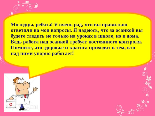 Молодцы, ребята! Я очень рад, что вы правильно ответили на мои вопросы. Я надеюсь, что за осанкой вы будете следить не только на уроках в школе, но и дома. Ведь работа над осанкой требует постоянного контроля. Помните, что здоровье и красота приходят к тем, кто над ними упорно работает!