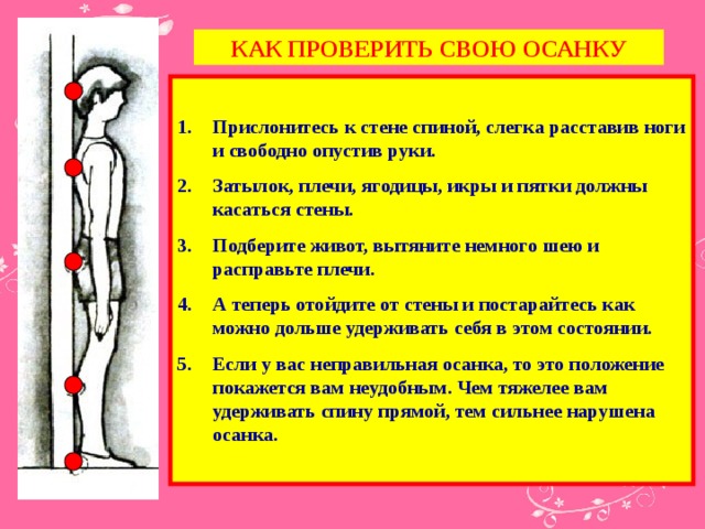 КАК ПРОВЕРИТЬ СВОЮ ОСАНКУ  Прислонитесь к стене спиной, слегка расставив ноги и свободно опустив руки. Затылок, плечи, ягодицы, икры и пятки должны касаться стены. Подберите живот, вытяните немного шею и расправьте плечи. А теперь отойдите от стены и постарайтесь как можно дольше удерживать себя в этом состоянии. Если у вас неправильная осанка, то это положение покажется вам неудобным. Чем тяжелее вам удерживать спину прямой, тем сильнее нарушена осанка.