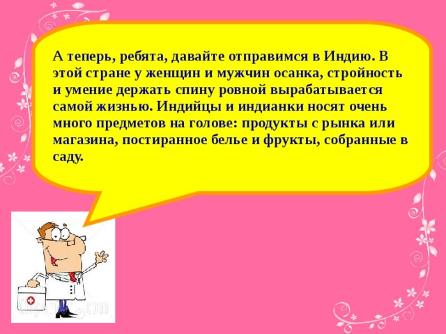 А теперь, ребята, давайте отправимся в Индию. В этой стране у женщин и мужчин осанка, стройность и умение держать спину ровной вырабатывается самой жизнью.  Индийцы и индианки носят очень много предметов на голове: продукты с рынка или магазина, постиранное белье и фрукты, собранные в саду.