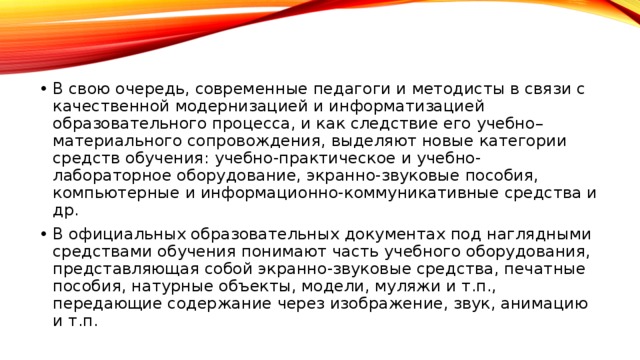 В свою очередь, современные педагоги и методисты в связи с качественной модернизацией и информатизацией образовательного процесса, и как следствие его учебно–материального сопровождения, выделяют новые категории средств обучения: учебно-практическое и учебно-лабораторное оборудование, экранно-звуковые пособия, компьютерные и информационно-коммуникативные средства и др. В официальных образовательных документах под наглядными средствами обучения понимают часть учебного оборудования, представляющая собой экранно-звуковые средства, печатные пособия, натурные объекты, модели, муляжи и т.п., передающие содержание через изображение, звук, анимацию и т.п.