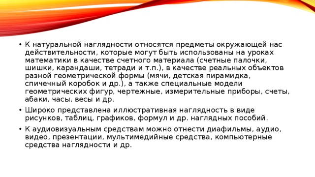 К натуральной наглядности относятся предметы окружающей нас действительности, которые могут быть использованы на уроках математики в качестве счетного материала (счетные палочки, шишки, карандаши, тетради и т.п.), в качестве реальных объектов разной геометрической формы (мячи, детская пирамидка, спичечный коробок и др.), а также специальные модели геометрических фигур, чертежные, измерительные приборы, счеты, абаки, часы, весы и др. Широко представлена иллюстративная наглядность в виде рисунков, таблиц, графиков, формул и др. наглядных пособий. К аудиовизуальным средствам можно отнести диафильмы, аудио, видео, презентации, мультимедийные средства, компьютерные средства наглядности и др.