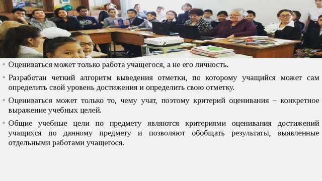 Оцениваться может только работа учащегося, а не его личность. Разработан четкий алгоритм выведения отметки, по которому учащийся может сам определить свой уровень достижения и определить свою отметку. Оцениваться может только то, чему учат, поэтому критерий оценивания – конкретное выражение учебных целей. Общие учебные цели по предмету являются критериями оценивания достижений учащихся по данному предмету и позволяют обобщать результаты, выявленные отдельными работами учащегося.