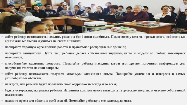 дайте ребенку возможность находить решения без боязни ошибиться. Помогитеему ценить, прежде всего, собственные оригинальные мысли и учиться на своих ошибках; поощряйте хорошую организацию работы и правильное распределение времени; поощряйте инициативу. Пусть ваш ребенок делает собственные игрушки ,  игры и модели из любых имеющихся материалов; способствуйте задаванию вопросов. Помогайте ребенку находить книги или другие источники информации для получения ответов на свои вопросы; дайте ребенку возможность получить максимум жизненного опыта. Поощряйте увлечения и интересы в самых разнообразных областях; не ждите, что ребенок будет проявлять свою одаренность всегда и во всем; будьте осторожны, поправляя ребенка. Излишняя критика может заглушить творческую энергию и чувство собственной значимости; находите время для общения всей семьей. Помогайте ребенку в его самовыражении .