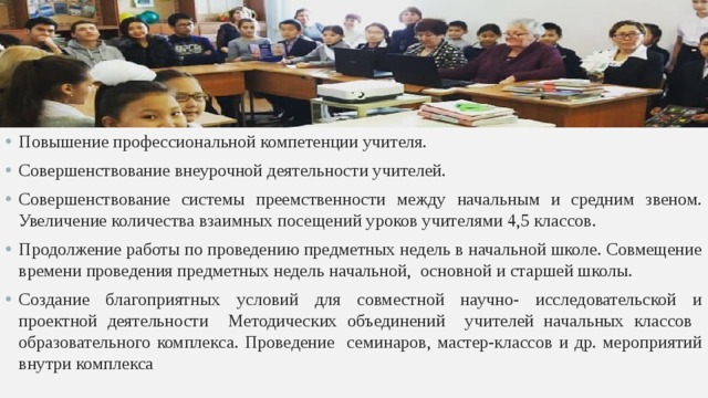 Повышение профессиональной компетенции учителя. Совершенствование внеурочной деятельности учителей. Совершенствование системы преемственности между начальным и средним звеном. Увеличение количества взаимных посещений уроков учителями 4,5 классов. Продолжение работы по проведению предметных недель в начальной школе. Совмещение времени проведения предметных недель начальной, основной и старшей школы. Создание благоприятных условий для совместной научно- исследовательской и проектной деятельности Методических объединений учителей начальных классов образовательного комплекса. Проведение семинаров, мастер-классов и др. мероприятий внутри комплекса