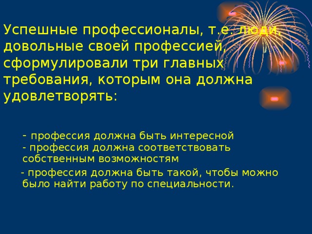 Успешные профессионалы, т.е. люди, довольные своей профессией, сформулировали три главных требования, которым она должна удовлетворять:    - профессия должна быть интересной  - профессия должна соответствовать собственным возможностям  - профессия должна быть такой, чтобы можно было найти работу по специальности.