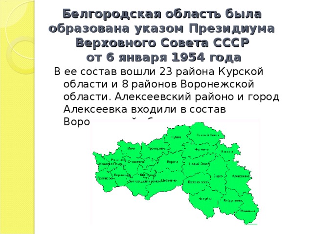 Белгородская область была образована указом Президиума Верховного Совета СССР  от 6 января 1954 года В ее состав вошли 23 района Курской области и 8 районов Воронежской области. Алексеевский районо и город Алексеевка входили в состав Воронежской области