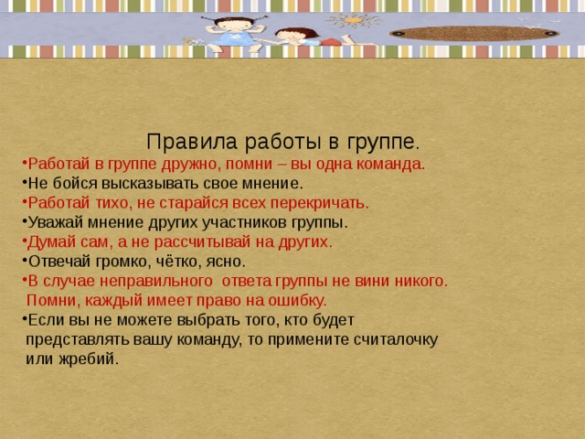 Правила работы в группе . Работай в группе дружно, помни – вы одна команда. Не бойся высказывать свое мнение. Работай тихо, не старайся всех перекричать. Уважай мнение других участников группы. Думай сам, а не рассчитывай на других. Отвечай громко, чётко, ясно. В случае неправильного ответа группы не вини никого.  Помни, каждый имеет право на ошибку. Если вы не можете выбрать того, кто будет  представлять вашу команду, то примените считалочку  или жребий.