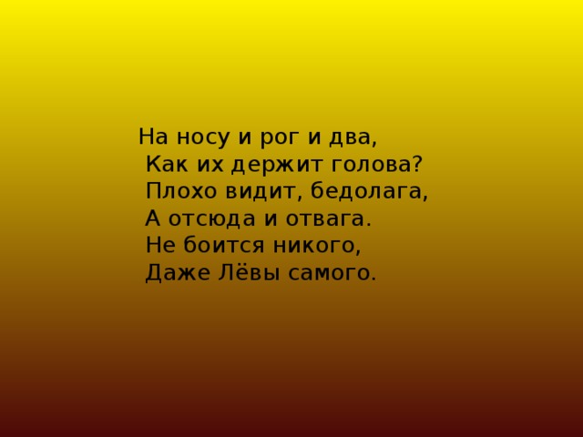 На носу и рог и два,  Как их держит голова?  Плохо видит, бедолага,  А отсюда и отвага.  Не боится никого,  Даже Лёвы самого.