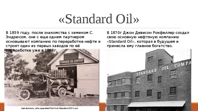 «Standard Oil» В 1870г Джон Девисон Рокфеллер создал свою основную нефтяную компанию «Standard Oil», которая в будущем и принесла ему главное богатство. В 1859 году, после знакомства с химиком С. Эндрюсом, они с еще одним партнером основывают компанию по переработке нефти и строят один из первых заводов по её переработке уже в 1863г.