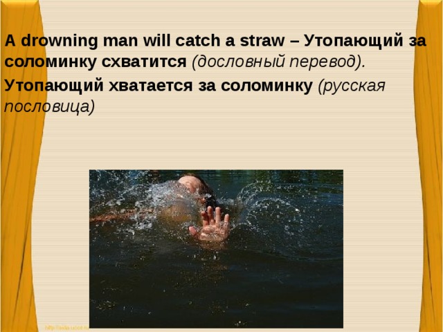 A drowning man will catch a straw – Утопающий за соломинку схватится (дословный перевод). Утопающий хватается за соломинку (русская пословица)