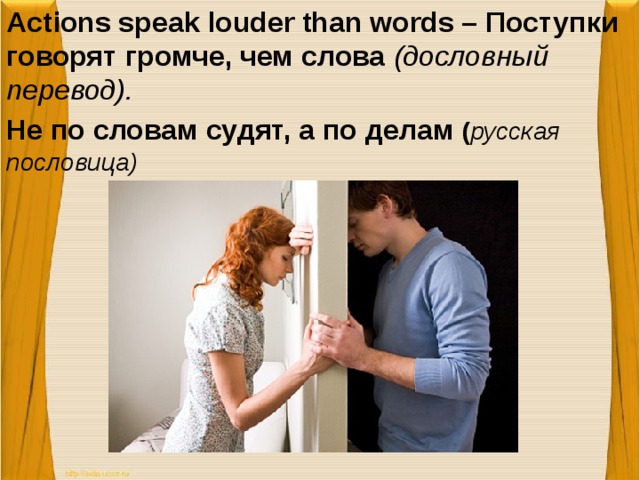 Actions speak louder than words – Поступки говорят громче, чем слова (дословный перевод).  Не по словам судят, а по делам ( русская пословица)